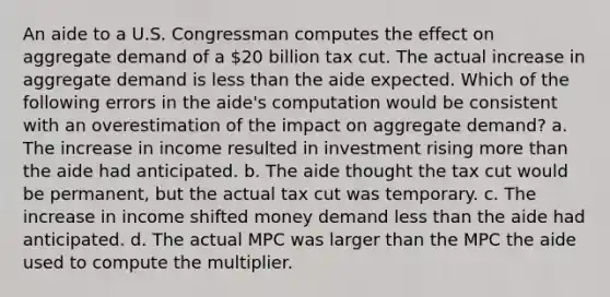 An aide to a U.S. Congressman computes the effect on aggregate demand of a 20 billion tax cut. The actual increase in aggregate demand is less than the aide expected. Which of the following errors in the aide's computation would be consistent with an overestimation of the impact on aggregate demand? a. The increase in income resulted in investment rising more than the aide had anticipated. b. The aide thought the tax cut would be permanent, but the actual tax cut was temporary. c. The increase in income shifted money demand less than the aide had anticipated. d. The actual MPC was larger than the MPC the aide used to compute the multiplier.