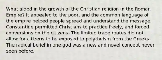 What aided in the growth of the Christian religion in the Roman Empire? It appealed to the poor, and the common language of the empire helped people spread and understand the message. Constantine permitted Christians to practice freely, and forced conversions on the citizens. The limited trade routes did not allow for citizens to be exposed to polytheism from the Greeks. The radical belief in one god was a new and novel concept never seen before.