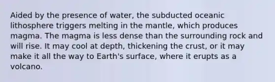 Aided by the presence of water, the subducted oceanic lithosphere triggers melting in the mantle, which produces magma. The magma is less dense than the surrounding rock and will rise. It may cool at depth, thickening the crust, or it may make it all the way to Earth's surface, where it erupts as a volcano.