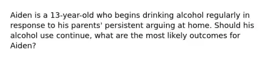 Aiden is a 13-year-old who begins drinking alcohol regularly in response to his parents' persistent arguing at home. Should his alcohol use continue, what are the most likely outcomes for Aiden?