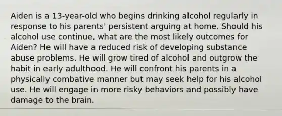 Aiden is a 13-year-old who begins drinking alcohol regularly in response to his parents' persistent arguing at home. Should his alcohol use continue, what are the most likely outcomes for Aiden? He will have a reduced risk of developing substance abuse problems. He will grow tired of alcohol and outgrow the habit in early adulthood. He will confront his parents in a physically combative manner but may seek help for his alcohol use. He will engage in more risky behaviors and possibly have damage to the brain.