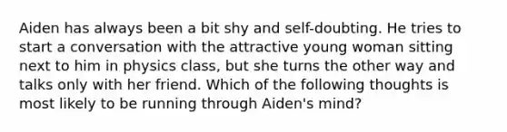 Aiden has always been a bit shy and self-doubting. He tries to start a conversation with the attractive young woman sitting next to him in physics class, but she turns the other way and talks only with her friend. Which of the following thoughts is most likely to be running through Aiden's mind?