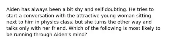 Aiden has always been a bit shy and self-doubting. He tries to start a conversation with the attractive young woman sitting next to him in physics class, but she turns the other way and talks only with her friend. Which of the following is most likely to be running through Aiden's mind?