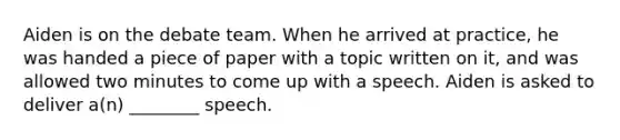 Aiden is on the debate team. When he arrived at practice, he was handed a piece of paper with a topic written on it, and was allowed two minutes to come up with a speech. Aiden is asked to deliver a(n) ________ speech.