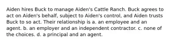 Aiden hires Buck to manage Aiden's Cattle Ranch. Buck agrees to act on Aiden's behalf, subject to Aiden's control, and Aiden trusts Buck to so act. Their relationship is a. an employee and an agent. b. an employer and an independent contractor. c. none of the choices. d. a principal and an agent.