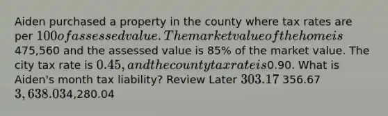 Aiden purchased a property in the county where tax rates are per 100 of assessed value. The market value of the home is475,560 and the assessed value is 85% of the market value. The city tax rate is 0.45, and the county tax rate is0.90. What is Aiden's month tax liability? Review Later 303.17 356.67 3,638.034,280.04