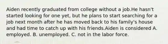 Aiden recently graduated from college without a job.He hasn't started looking for one yet, but he plans to start searching for a job next month after he has moved back to his family's house and had time to catch up with his friends.Aiden is considered A. employed. B. unemployed. C. not in the labor force.