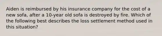 Aiden is reimbursed by his insurance company for the cost of a new sofa, after a 10-year old sofa is destroyed by fire. Which of the following best describes the loss settlement method used in this situation?