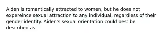 Aiden is romantically attracted to women, but he does not expereince sexual attraction to any individual, regardless of their gender identity. Aiden's sexual orientation could best be described as