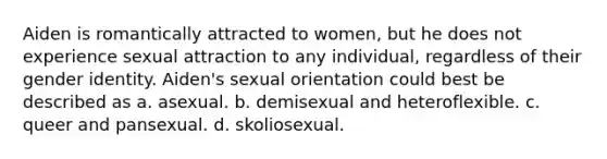 Aiden is romantically attracted to women, but he does not experience sexual attraction to any individual, regardless of their gender identity. Aiden's sexual orientation could best be described as a. asexual. b. demisexual and heteroflexible. c. queer and pansexual. d. skoliosexual.