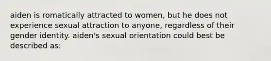 aiden is romatically attracted to women, but he does not experience sexual attraction to anyone, regardless of their gender identity. aiden's sexual orientation could best be described as: