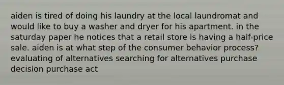 aiden is tired of doing his laundry at the local laundromat and would like to buy a washer and dryer for his apartment. in the saturday paper he notices that a retail store is having a half-price sale. aiden is at what step of the consumer behavior process? evaluating of alternatives searching for alternatives purchase decision purchase act