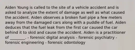 Aiden Young is called to the site of a vehicle accident and is asked to analyze the extent of damage as well as what caused the accident. Aiden observes a broken fuel pipe a few meters away from the damaged cars along with a puddle of fuel. Aiden deduces that the fuel leak from the first car caused the car behind it to skid and cause the accident. Aiden is a practitioner of​ ________. - forensic digital analysis - forensic psychiatry - forensic engineering - forensic odontology