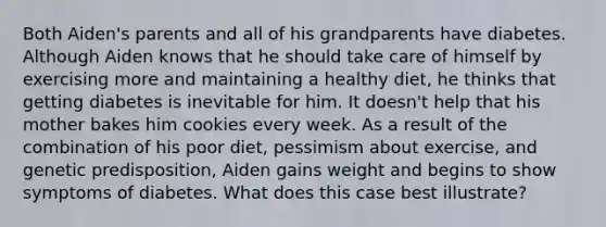 Both Aiden's parents and all of his grandparents have diabetes. Although Aiden knows that he should take care of himself by exercising more and maintaining a healthy diet, he thinks that getting diabetes is inevitable for him. It doesn't help that his mother bakes him cookies every week. As a result of the combination of his poor diet, pessimism about exercise, and genetic predisposition, Aiden gains weight and begins to show symptoms of diabetes. What does this case best illustrate?