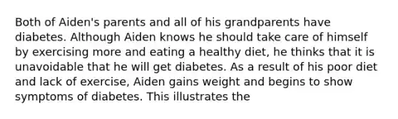 Both of Aiden's parents and all of his grandparents have diabetes. Although Aiden knows he should take care of himself by exercising more and eating a healthy diet, he thinks that it is unavoidable that he will get diabetes. As a result of his poor diet and lack of exercise, Aiden gains weight and begins to show symptoms of diabetes. This illustrates the