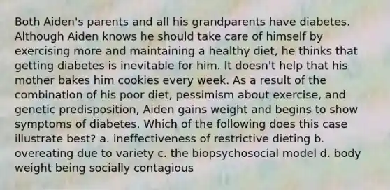 Both Aiden's parents and all his grandparents have diabetes. Although Aiden knows he should take care of himself by exercising more and maintaining a healthy diet, he thinks that getting diabetes is inevitable for him. It doesn't help that his mother bakes him cookies every week. As a result of the combination of his poor diet, pessimism about exercise, and genetic predisposition, Aiden gains weight and begins to show symptoms of diabetes. Which of the following does this case illustrate best? a. ineffectiveness of restrictive dieting b. overeating due to variety c. the biopsychosocial model d. body weight being socially contagious