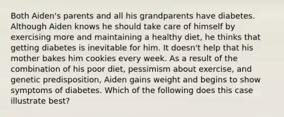 Both Aiden's parents and all his grandparents have diabetes. Although Aiden knows he should take care of himself by exercising more and maintaining a healthy diet, he thinks that getting diabetes is inevitable for him. It doesn't help that his mother bakes him cookies every week. As a result of the combination of his poor diet, pessimism about exercise, and genetic predisposition, Aiden gains weight and begins to show symptoms of diabetes. Which of the following does this case illustrate best?