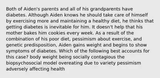 Both of Aiden's parents and all of his grandparents have diabetes. Although Aiden knows he should take care of himself by exercising more and maintaining a healthy diet, he thinks that getting diabetes is inevitable for him. It doesn't help that his mother bakes him cookies every week. As a result of the combination of his poor diet, pessimism about exercise, and genetic predisposition, Aiden gains weight and begins to show symptoms of diabetes. Which of the following best accounts for this case? body weight being socially contagious the biopsychosocial model overeating due to variety pessimism adversely affecting health