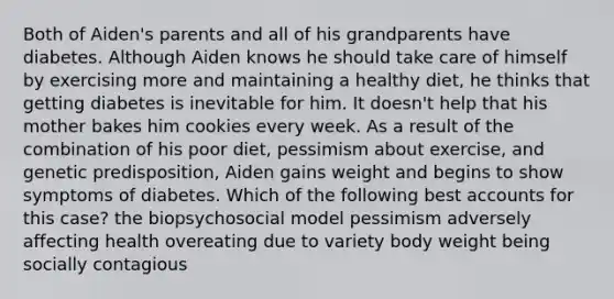 Both of Aiden's parents and all of his grandparents have diabetes. Although Aiden knows he should take care of himself by exercising more and maintaining a healthy diet, he thinks that getting diabetes is inevitable for him. It doesn't help that his mother bakes him cookies every week. As a result of the combination of his poor diet, pessimism about exercise, and genetic predisposition, Aiden gains weight and begins to show symptoms of diabetes. Which of the following best accounts for this case? the biopsychosocial model pessimism adversely affecting health overeating due to variety body weight being socially contagious