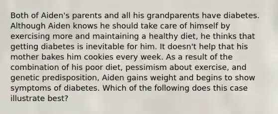 Both of Aiden's parents and all his grandparents have diabetes. Although Aiden knows he should take care of himself by exercising more and maintaining a healthy diet, he thinks that getting diabetes is inevitable for him. It doesn't help that his mother bakes him cookies every week. As a result of the combination of his poor diet, pessimism about exercise, and genetic predisposition, Aiden gains weight and begins to show symptoms of diabetes. Which of the following does this case illustrate best?