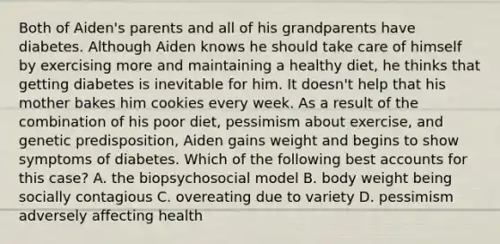 Both of Aiden's parents and all of his grandparents have diabetes. Although Aiden knows he should take care of himself by exercising more and maintaining a healthy diet, he thinks that getting diabetes is inevitable for him. It doesn't help that his mother bakes him cookies every week. As a result of the combination of his poor diet, pessimism about exercise, and genetic predisposition, Aiden gains weight and begins to show symptoms of diabetes. Which of the following best accounts for this case? A. the biopsychosocial model B. body weight being socially contagious C. overeating due to variety D. pessimism adversely affecting health