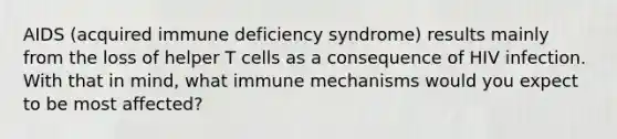 AIDS (acquired immune deficiency syndrome) results mainly from the loss of helper T cells as a consequence of HIV infection. With that in mind, what immune mechanisms would you expect to be most affected?