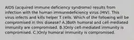 AIDS (acquired immune deficiency syndrome) results from infection with the human immunodeficiency virus (HIV). This virus infects and kills helper T cells. Which of the following will be compromised in this disease? A.)Both humoral and cell-mediated immunity are compromised. B.)Only cell-mediated immunity is compromised. C.)Only humoral immunity is compromised.