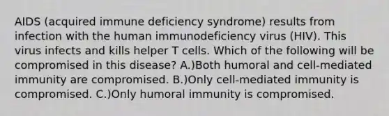 AIDS (acquired immune deficiency syndrome) results from infection with the human immunodeficiency virus (HIV). This virus infects and kills helper T cells. Which of the following will be compromised in this disease? A.)Both humoral and cell-mediated immunity are compromised. B.)Only cell-mediated immunity is compromised. C.)Only humoral immunity is compromised.