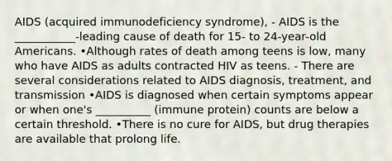 AIDS (acquired immunodeficiency syndrome), - AIDS is the ___________-leading cause of death for 15- to 24-year-old Americans. •Although rates of death among teens is low, many who have AIDS as adults contracted HIV as teens. - There are several considerations related to AIDS diagnosis, treatment, and transmission •AIDS is diagnosed when certain symptoms appear or when one's __________ (immune protein) counts are below a certain threshold. •There is no cure for AIDS, but drug therapies are available that prolong life.