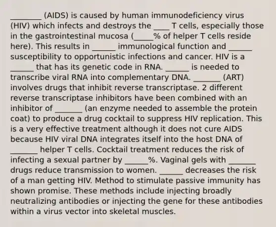 ________ (AIDS) is caused by human immunodeficiency virus (HIV) which infects and destroys the ____ T cells, especially those in the gastrointestinal mucosa (_____% of helper T cells reside here). This results in ______ immunological function and ______ susceptibility to opportunistic infections and cancer. HIV is a ______ that has its genetic code in RNA. ______ is needed to transcribe viral RNA into complementary DNA. _______ (ART) involves drugs that inhibit reverse transcriptase. 2 different reverse transcriptase inhibitors have been combined with an inhibitor of _______ (an enzyme needed to assemble the protein coat) to produce a drug cocktail to suppress HIV replication. This is a very effective treatment although it does not cure AIDS because HIV viral DNA integrates itself into the host DNA of _______ helper T cells. Cocktail treatment reduces the risk of infecting a sexual partner by ______%. Vaginal gels with _______ drugs reduce transmission to women. ______ decreases the risk of a man getting HIV. Method to stimulate passive immunity has shown promise. These methods include injecting broadly neutralizing antibodies or injecting the gene for these antibodies within a virus vector into skeletal muscles.