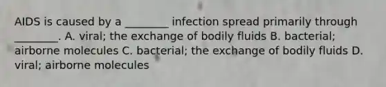 AIDS is caused by a ________ infection spread primarily through ________. A. viral; the exchange of bodily fluids B. bacterial; airborne molecules C. bacterial; the exchange of bodily fluids D. viral; airborne molecules