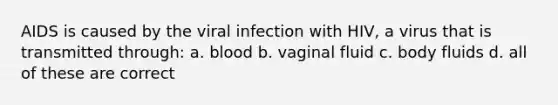 AIDS is caused by the viral infection with HIV, a virus that is transmitted through: a. blood b. vaginal fluid c. body fluids d. all of these are correct