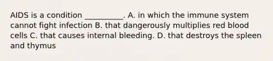 AIDS is a condition​ __________. A. in which the immune system cannot fight infection B. that dangerously multiplies red blood cells C. that causes internal bleeding. D. that destroys the spleen and thymus