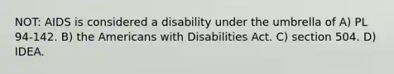 NOT: AIDS is considered a disability under the umbrella of A) PL 94-142. B) the Americans with Disabilities Act. C) section 504. D) IDEA.