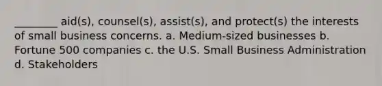 ________ aid(s), counsel(s), assist(s), and protect(s) the interests of small business concerns. a. Medium-sized businesses b. Fortune 500 companies c. the U.S. Small Business Administration d. Stakeholders