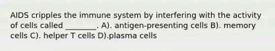 AIDS cripples the immune system by interfering with the activity of cells called ________. A). antigen-presenting cells B). memory cells C). helper T cells D).plasma cells