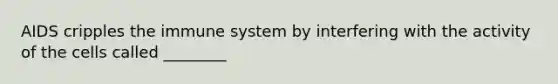 AIDS cripples the immune system by interfering with the activity of the cells called ________