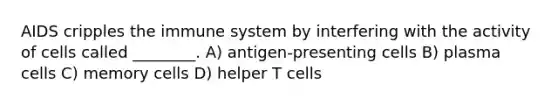 AIDS cripples the immune system by interfering with the activity of cells called ________. A) antigen-presenting cells B) plasma cells C) memory cells D) helper T cells