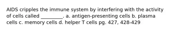 AIDS cripples the immune system by interfering with the activity of cells called _________. a. antigen-presenting cells b. plasma cells c. memory cells d. helper T cells pg. 427, 428-429