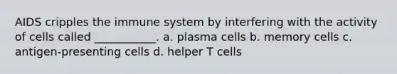 AIDS cripples the immune system by interfering with the activity of cells called ___________. a. plasma cells b. memory cells c. antigen-presenting cells d. helper T cells