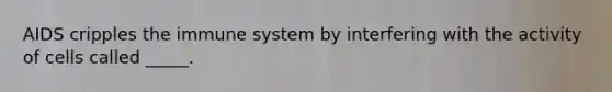 AIDS cripples the immune system by interfering with the activity of cells called _____.