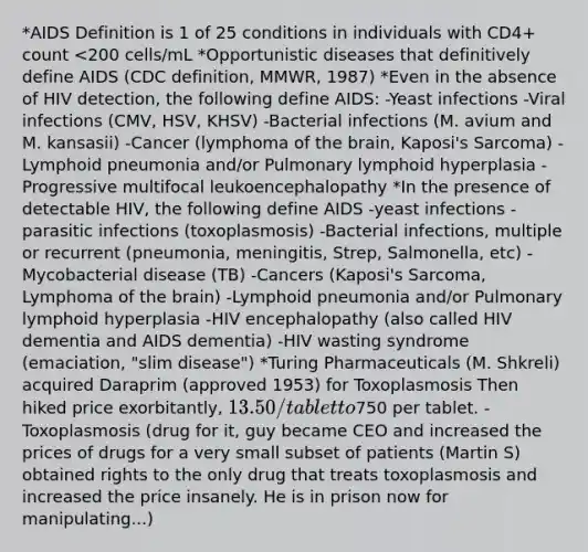 *AIDS Definition is 1 of 25 conditions in individuals with CD4+ count <200 cells/mL *Opportunistic diseases that definitively define AIDS (CDC definition, MMWR, 1987) *Even in the absence of HIV detection, the following define AIDS: -Yeast infections -Viral infections (CMV, HSV, KHSV) -Bacterial infections (M. avium and M. kansasii) -Cancer (lymphoma of the brain, Kaposi's Sarcoma) -Lymphoid pneumonia and/or Pulmonary lymphoid hyperplasia -Progressive multifocal leukoencephalopathy *In the presence of detectable HIV, the following define AIDS -yeast infections -parasitic infections (toxoplasmosis) -Bacterial infections, multiple or recurrent (pneumonia, meningitis, Strep, Salmonella, etc) -Mycobacterial disease (TB) -Cancers (Kaposi's Sarcoma, Lymphoma of the brain) -Lymphoid pneumonia and/or Pulmonary lymphoid hyperplasia -HIV encephalopathy (also called HIV dementia and AIDS dementia) -HIV wasting syndrome (emaciation, "slim disease") *Turing Pharmaceuticals (M. Shkreli) acquired Daraprim (approved 1953) for Toxoplasmosis Then hiked price exorbitantly, 13.50/tablet to750 per tablet. -Toxoplasmosis (drug for it, guy became CEO and increased the prices of drugs for a very small subset of patients (Martin S) obtained rights to the only drug that treats toxoplasmosis and increased the price insanely. He is in prison now for manipulating...)