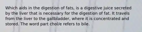 Which aids in the digestion of fats, is a digestive juice secreted by the liver that is necessary for the digestion of fat. It travels from the liver to the gallbladder, where it is concentrated and stored. The word part chol/e refers to bile.