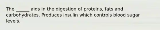 The ______ aids in the digestion of proteins, fats and carbohydrates. Produces insulin which controls blood sugar levels.