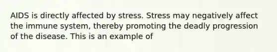 AIDS is directly affected by stress. Stress may negatively affect the immune system, thereby promoting the deadly progression of the disease. This is an example of