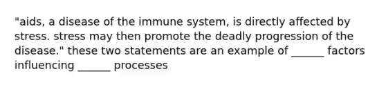 "aids, a disease of the immune system, is directly affected by stress. stress may then promote the deadly progression of the disease." these two statements are an example of ______ factors influencing ______ processes