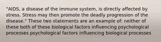 "AIDS, a disease of the immune system, is directly affected by stress. Stress may then promote the deadly progression of the disease." These two statements are an example of: neither of these both of these biological factors influencing psychological processes psychological factors influencing biological processes