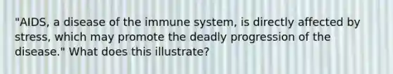 "AIDS, a disease of the immune system, is directly affected by stress, which may promote the deadly progression of the disease." What does this illustrate?