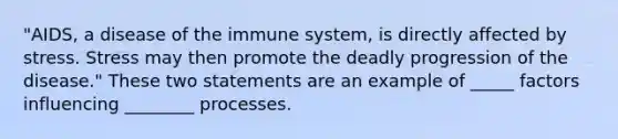 "AIDS, a disease of the immune system, is directly affected by stress. Stress may then promote the deadly progression of the disease." These two statements are an example of _____ factors influencing ________ processes.