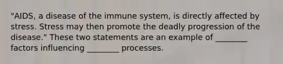 "AIDS, a disease of the immune system, is directly affected by stress. Stress may then promote the deadly progression of the disease." These two statements are an example of ________ factors influencing ________ processes.